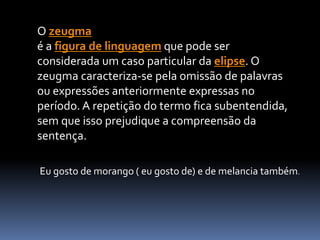 O zeugma
é a figura de linguagem que pode ser
considerada um caso particular da elipse. O
zeugma caracteriza-se pela omissão de palavras
ou expressões anteriormente expressas no
período. A repetição do termo fica subentendida,
sem que isso prejudique a compreensão da
sentença.
Eu gosto de morango ( eu gosto de) e de melancia também.
 