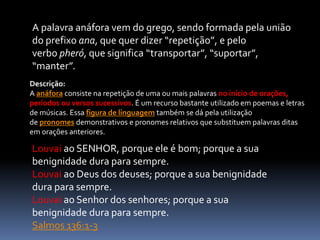 A palavra anáfora vem do grego, sendo formada pela união
do prefixo ana, que quer dizer “repetição”, e pelo
verbo pheró, que significa “transportar”, “suportar”,
“manter”.
Descrição:
A anáfora consiste na repetição de uma ou mais palavras no início de orações,
períodos ou versos sucessivos. É um recurso bastante utilizado em poemas e letras
de músicas. Essa figura de linguagem também se dá pela utilização
de pronomes demonstrativos e pronomes relativos que substituem palavras ditas
em orações anteriores.
Louvai ao SENHOR, porque ele é bom; porque a sua
benignidade dura para sempre.
Louvai ao Deus dos deuses; porque a sua benignidade
dura para sempre.
Louvai ao Senhor dos senhores; porque a sua
benignidade dura para sempre.
Salmos 136:1-3
 