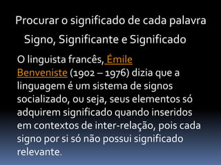 Procurar o significado de cada palavra
O linguista francês, Émile
Benveniste (1902 – 1976) dizia que a
linguagem é um sistema de signos
socializado, ou seja, seus elementos só
adquirem significado quando inseridos
em contextos de inter-relação, pois cada
signo por si só não possui significado
relevante.
Signo, Significante e Significado
 