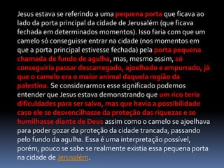 Jesus estava se referindo a uma pequena porta que ficava ao
lado da porta principal da cidade de Jerusalém (que ficava
fechada em determinados momentos). Isso faria com que um
camelo só conseguisse entrar na cidade (nos momentos em
que a porta principal estivesse fechada) pela porta pequena
chamada de fundo de agulha, mas, mesmo assim, só
conseguiria passar descarregado, ajoelhado e empurrado, já
que o camelo era o maior animal daquela região da
palestina. Se considerarmos esse significado podemos
entender que Jesus estava demonstrando que um rico teria
dificuldades para ser salvo, mas que havia a possibilidade
caso ele se desvencilhasse da proteção das riquezas e se
humilhasse diante de Deus assim como o camelo se ajoelhava
para poder gozar da proteção da cidade trancada, passando
pelo fundo da agulha. Essa é uma interpretação possível,
porém, pouco se sabe se realmente existia essa pequena porta
na cidade de Jerusalém.
 