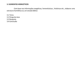3. ELEMENTOS HOMILÉTICOS

          Com base nas informações exegéticas, hemenêuticas , históricas etc., elaborar uma
estrutura homilética ou um estudo bíblico

3.1 Tema
3.2 Pergunta-tese
3.3 Resposta
3.4 Conclusão
 