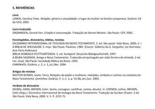 5. REFERÊNCIAS

Livro
LEMOS, Carolina Teles. Religião, gênero e sexualidade: o lugar da mulher na família camponesa. Goiânia: Ed.
da UCG, 2005.

Livro traduzido
GRONINGEN, Gerard Van. Criação e consumação. Tradução de Denise Meister. São Paulo: CEP, 2002.

Enciclopédias, dicionários, bíblias, revistas
DICIONÁRIO INTERNACIONAL DE TEOLOGIA DO NOVO TESTAMENTO. 2. ed. São paulo: Vida Nova, 2000, V. I.
A BÍBLIA DE JERUSALÉM. 2. Impr. São Paulo: Paulinas, 1985. (Coord.: Gilberto da G. Gorgulho; Ivo Storniolo;
Ana Flora Anderson)
BÍBLIA HEBRAICA STUTTGARTENSIA. 5. ed. Stuttgard: Deutsche Bibelgesellschaft, 1997.
A BÍLBIA SAGRADA: Antigo e Novo Testamento. Traduzida em português por João ferreira de almeida. 2 ed.
rev. atual. São Paulo: Sociedade Bíblica do Brasil, 1993.
CAMINHOS, Goiânia, v. 2, n. 2, jul./dez. 2004

Artigos de revistas
RICHTER REIMER, Ivone. Terra. Relações de poder e mulheres: realiades, símbolos e sonhos no contexto do
Novo Testamento. Caminhos, Goiânia, V. 1, n. 1, p. 55-68, jan./jun. 2003.

Verbete de dicionário
SEEBAS, HANS; BROWN, Colin. Santo, consagrar, santificar, santos, devoto. In: COENEN, Lothar; BROWN,
Colin (Orgs.). Dicionário internacional de teologia do Novo Testamento. Tradução de Gordon Chown. 2 ed.
São Paulo: Vida Nova, 2000. V. II. P. 2257-71.
 