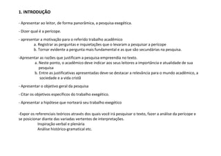 1. INTRODUÇÃO

- Apresentar ao leitor, de forma panorâmica, a pesquisa exegética.
- Dizer qual é a perícope.
- apresentar a motivação para o referido trabalho acadêmico
         a. Registrar as perguntas e inquietações que o levaram a pesquisar a perícope
         b. Tornar evidente a pergunta mais fundamental e as que são secundárias na pesquisa.
-Apresentar as razões que justificam a pesquisa empreendia no texto.
         a. Neste ponto, o acadêmico deve indicar aos seus leitores a importância e atualidade de sua
            pesquisa
         b. Entre as justificativas apresentadas deve-se destacar a relevância para o mundo acadêmico, a
            sociedade e a vida cristã
- Apresentar o objetivo geral da pesquisa
- Citar os objetivos específicos do trabalho exegético.
- Apresentar a hipótese que norteará seu trabalho exegético

-Expor os referenciais teóricos através dos quais você irá pesquisar o texto, fazer a análise da perícope e
se posicionar diante das variadas vertentes de interpretações.
           Inspiração verbal e plenária
           Análise histórico-gramatical etc.
 