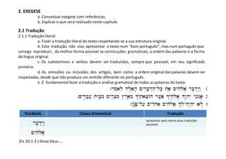 2. EXEGESE
            a. Conceituar exegese com referências.
            b. Explicar o que será realizado neste capítulo

2.1 Tradução
2.1.1 Tradução literal
           a. Fazer a tradução literal do texto respeitando-se a sua estrutura original.
           b. Esta tradução não visa apresentar o texto num “bom português”, mas num português que
consiga reproduzir, da melhor forma possivel as construções gramaticais, a ordem das palavras e a forma
da lingua original.
           c. Os substantivos e verbos devem ser traduzidos, sempre que possivel, em seu significado
primário.
           d. As omissões ou inclusões dos artigos, bem como a ordem original das palavras devem ser
respeitadas, desde que não produza um sentido diferente no português.
           e. É fundamental fazer a tradução e análise gramatical de todas as palavras do texto.
                                                         `rmo*ale hL,aeÞh' ~yrIïb'D>h;-lK' tae² ~yhiêl{a/ rBEåd:y>w: 1
                                   `~ydI+(b'[] tyBEåîmi ~yIr:ßc.mi #r<a,me ^yti²aceAh rv<ôa] ^yh,ê_l{a/ hw"åhy> ‘ykiÞnOa'( 2
                                                                        î
                                                                          `y;n")©P'-l[; ~yrIßøxea] ~yhi’îl{a/ •^±l.-hy<)h.yI al{*æ 3
   Vocábulo                         Classe Gramatical                                                Tradução
                                                                                      apresentar pelo menos duas traduções
        rBEåd:y>w:                                                                    possíveis

       ~yhiêl{a/
(Ex 20:1-3 ) Disse Deus ...
 