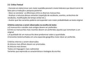 2.2 Crítica Textual
- Consiste em determinar com maior exatidão possivel o texto hebraico que deverá servir de
base para a tradução e pesquisa posterior.
- Deve-se constatar as diferenças entre os diversos manuscritos.
- Analisar a natureza dessas variantes (repetição de vocábulos, acentos, acréscimos de
vocábulos, modificações de tempo verbal etc.).
- Avaliar qual das variantes poderia corresponder com maior probabilidade ao texto original.

Critérios externos a serem observados na escolha do texto:
a.O manuscrito e versões mais antigos devem ser preferidos.
b.Entre os manuscritos mais recentes devem ser preferidos aqueles que remontam a um
original.
c.A qualidade de um manuscrito deve predominar sobre a quantidade.
d.Variantes testemunhadas em uma expansão geográfica maior deve ser preferida.

Critérios internos a serem observados
As leituras mais difíceis devem ser priorizadas.
As leituras mais breves.
Textos em linguagem mais rudimentar
Variantes que expressão as características e teologias do escritor.
 