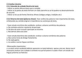 2.3 Análise Literária
2.3.1 Extensão da unidade literária do texto
- Indicar as partes diferenciáveis que a compõe.
- Indicar se as partes do texto formam um todo coerente ou se há quebra no desenvolvimento
do assunto
- Indicar se há uso de fontes literárias alheias (códigos antigos, tradições etc.)

2.3.2 Amarras do texto (palavras-chave): fazer análise das palavras mais importantes do texto,
enfatizando seu sentido original e importância nas sentenças do texto,

- Fazer estudo sincrônico dos vocábulos: analisar o alcance semântico das palavras
a. No contexto anterior e posterior da perícope
b. Na obra do autor na qual a perícope se encontra
c. Nas demais obras do autor

- Fazer estudo diacrônico dos vocábulos: analisar o alcance semântico das palavras
a. Nos outros livros do Antigo Testamento.
b. Na septuaginta.
c. no acádio e outras línguas semíticas

-Observações importantes:
a. as vezes certos vocábulos bíblicos aparecem no texto hebraico apenas uma vez. Neste caso é
necessário analisar com cuidado o contexto no qual tal palavra é usada e fazer um estudo nas
línguas próximas ao hebraico
 