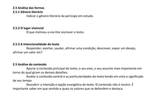 2.5 Análise das formas
2.5.1 Gênero literário
          Indicar o gênero literário da perícope em estudo.


2.5.2 O lugar vivencial
          O que motivou o escritor escrever o texto.


2.5.3 A intencionalidade do texto
          Responder, exortar, saudar, afirmar uma condição, descrever, expor um desejo,
afirmar um valor etc?


2.5 Análise do conteúdo
          Apurar o conteúdo principal do texto, o seu eixo, o seu assunto mais importante em
torno do qual giram os demais detalhes.
          Avaliar o conteúdo central e as particularidades do texto tendo em vista o significado
de seu tempo
          Descobrir a intenção e opção evangélica do texto. O conteúdo não é neutro. É
importante saber em que sentido e quais os valores que se defendem e destaca.
 