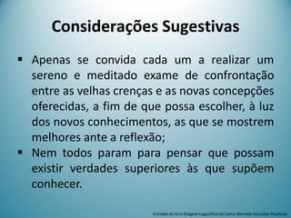  Apenas se convida cada um a realizar um
sereno e meditado exame de confrontação
entre as velhas crenças e as novas concepções
oferecidas, a fim de que possa escolher, à luz
dos novos conhecimentos, as que se mostrem
melhores ante a reflexão;
 Nem todos param para pensar que possam
existir verdades superiores às que supõem
conhecer.
Considerações Sugestivas
Extraído do livro Exegese Logosófica de Carlos Bernado González Pecotche
 