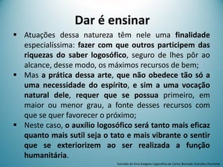Dar é ensinar
 Atuações dessa natureza têm nele uma finalidade
especialíssima: fazer com que outros participem das
riquezas do saber logosófico, seguro de lhes pôr ao
alcance, desse modo, os máximos recursos de bem;
 Mas a prática dessa arte, que não obedece tão só a
uma necessidade do espírito, e sim a uma vocação
natural dele, requer que se possua primeiro, em
maior ou menor grau, a fonte desses recursos com
que se quer favorecer o próximo;
 Neste caso, o auxílio logosófico será tanto mais eficaz
quanto mais sutil seja o tato e mais vibrante o sentir
que se exteriorizem ao ser realizada a função
humanitária.
Extraído do livro Exegese Logosófica de Carlos Bernado González Pecotche
 