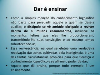 Dar é ensinar
 Como a simples menção do conhecimento logosófico
não basta para persuadir aquele a quem se deseja
auxiliar, o discípulo se vê amiúde obrigado a reviver
dentro de si muitos ensinamentos, inclusive os
momentos felizes que eles lhe proporcionaram,
transmitindo-lhe suas convicções e ao mesmo tempo
robustecendo-as;
 Essa revivescência, na qual se efetua uma verdadeira
reativação das zonas cultivadas pela inteligência, é uma
das tantas circunstâncias propícias para que floresça o
conhecimento logosófico e se afirme o poder de dar;
 Aquele que dá ensina, porque todo exemplo é um
ensinamento.
Extraído do livro Exegese Logosófica de Carlos Bernado González Pecotche
 