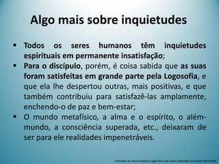Algo mais sobre inquietudes
 Todos os seres humanos têm inquietudes
espirituais em permanente insatisfação;
 Para o discípulo, porém, é coisa sabida que as suas
foram satisfeitas em grande parte pela Logosofia, e
que ela lhe despertou outras, mais positivas, e que
também contribuiu para satisfazê-las amplamente,
enchendo-o de paz e bem-estar;
 O mundo metafísico, a alma e o espírito, o além-
mundo, a consciência superada, etc., deixaram de
ser para ele realidades impenetráveis.
Extraído do livro Exegese Logosófica de Carlos Bernado González Pecotche
 