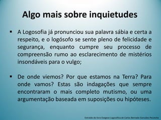  A Logosofia já pronunciou sua palavra sábia e certa a
respeito, e o logósofo se sente pleno de felicidade e
segurança, enquanto cumpre seu processo de
compreensão rumo ao esclarecimento de mistérios
insondáveis para o vulgo;
 De onde viemos? Por que estamos na Terra? Para
onde vamos? Estas são indagações que sempre
encontraram o mais completo mutismo, ou uma
argumentação baseada em suposições ou hipóteses.
Extraído do livro Exegese Logosófica de Carlos Bernado González Pecotche
Algo mais sobre inquietudes
 