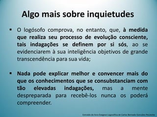  O logósofo comprova, no entanto, que, à medida
que realiza seu processo de evolução consciente,
tais indagações se definem por si sós, ao se
evidenciarem à sua inteligência objetivos de grande
transcendência para sua vida;
 Nada pode explicar melhor e convencer mais do
que os conhecimentos que se consubstanciam com
tão elevadas indagações, mas a mente
despreparada para recebê-los nunca os poderá
compreender.
Extraído do livro Exegese Logosófica de Carlos Bernado González Pecotche
Algo mais sobre inquietudes
 