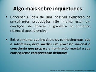  Conceber a ideia de uma possível explicação de
semelhantes proposições não implica estar em
condições de abarcar a grandeza do conteúdo
essencial que as resolve;
 Entre a mente que inquire e os conhecimentos que
a satisfazem, deve mediar um processo racional e
consciente que prepare a iluminação mental e sua
consequente compreensão definitiva.
Extraído do livro Exegese Logosófica de Carlos Bernado González Pecotche
Algo mais sobre inquietudes
 