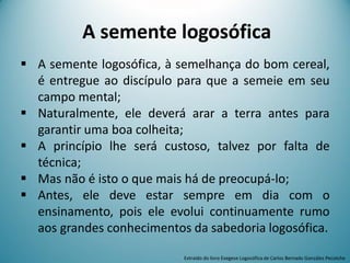 A semente logosófica
 A semente logosófica, à semelhança do bom cereal,
é entregue ao discípulo para que a semeie em seu
campo mental;
 Naturalmente, ele deverá arar a terra antes para
garantir uma boa colheita;
 A princípio lhe será custoso, talvez por falta de
técnica;
 Mas não é isto o que mais há de preocupá-lo;
 Antes, ele deve estar sempre em dia com o
ensinamento, pois ele evolui continuamente rumo
aos grandes conhecimentos da sabedoria logosófica.
Extraído do livro Exegese Logosófica de Carlos Bernado González Pecotche
 