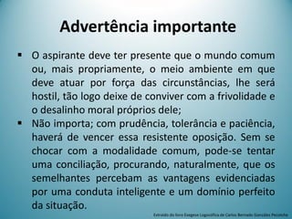 Advertência importante
 O aspirante deve ter presente que o mundo comum
ou, mais propriamente, o meio ambiente em que
deve atuar por força das circunstâncias, lhe será
hostil, tão logo deixe de conviver com a frivolidade e
o desalinho moral próprios dele;
 Não importa; com prudência, tolerância e paciência,
haverá de vencer essa resistente oposição. Sem se
chocar com a modalidade comum, pode-se tentar
uma conciliação, procurando, naturalmente, que os
semelhantes percebam as vantagens evidenciadas
por uma conduta inteligente e um domínio perfeito
da situação.
Extraído do livro Exegese Logosófica de Carlos Bernado González Pecotche
 