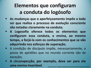 Elementos que configuram
a conduta do logósofo
 As mudanças que o aperfeiçoamento impõe a todo
ser que realiza o processo de evolução consciente
são notadas claramente na conduta;
 A Logosofia oferece todos os elementos que
configuram essa conduta, e ensina, ao mesmo
tempo, a forjá-la com os conhecimentos que se vão
adquirindo nos esforços de superação;
 A condição de discípulo impõe, necessariamente, a
posse de aptidões que no mundo corrente são de
exceção;
 A circunspecção, por exemplo, deve ser para ele
uma norma invariável. Extraído do livro Exegese Logosófica de Carlos Bernado González Pecotche
 