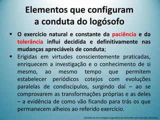  O exercício natural e constante da paciência e da
tolerância influi decidida e definitivamente nas
mudanças apreciáveis de conduta;
 Erigidas em virtudes conscientemente praticadas,
enriquecem a investigação e o conhecimento de si
mesmo, ao mesmo tempo que permitem
estabelecer periódicos cotejos com evoluções
paralelas de condiscípulos, surgindo daí – ao se
comprovarem as transformações próprias e as deles
– a evidência de como vão ficando para trás os que
permanecem alheios ao referido exercício.
Extraído do livro Exegese Logosófica de Carlos Bernado González Pecotche
Elementos que configuram
a conduta do logósofo
 