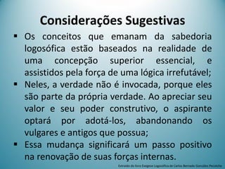  Os conceitos que emanam da sabedoria
logosófica estão baseados na realidade de
uma concepção superior essencial, e
assistidos pela força de uma lógica irrefutável;
 Neles, a verdade não é invocada, porque eles
são parte da própria verdade. Ao apreciar seu
valor e seu poder construtivo, o aspirante
optará por adotá-los, abandonando os
vulgares e antigos que possua;
 Essa mudança significará um passo positivo
na renovação de suas forças internas.
Considerações Sugestivas
Extraído do livro Exegese Logosófica de Carlos Bernado González Pecotche
 