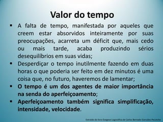 Valor do tempo
 A falta de tempo, manifestada por aqueles que
creem estar absorvidos inteiramente por suas
preocupações, acarreta um déficit que, mais cedo
ou mais tarde, acaba produzindo sérios
desequilíbrios em suas vidas;
 Desperdiçar o tempo inutilmente fazendo em duas
horas o que poderia ser feito em dez minutos é uma
coisa que, no futuro, haveremos de lamentar;
 O tempo é um dos agentes de maior importância
na senda do aperfeiçoamento;
 Aperfeiçoamento também significa simplificação,
intensidade, velocidade.
Extraído do livro Exegese Logosófica de Carlos Bernado González Pecotche
 