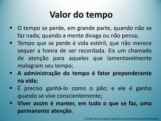 Valor do tempo
 O tempo se perde, em grande parte, quando não se
faz nada; quando a mente divaga ou não pensa;
 Tempo que se perde é vida estéril, que não merece
sequer a honra de ser recordada. Eis um chamado
de atenção para aqueles que lamentavelmente
malogram seu tempo;
 A administração do tempo é fator preponderante
na vida;
 É preciso ganhá-lo como o pão; e ele é ganho
quando se vive conscientemente;
 Viver assim é manter, em tudo o que se faz, uma
permanente atenção.
Extraído do livro Exegese Logosófica de Carlos Bernado González Pecotche
 