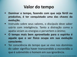 Valor do tempo
 Dominar o tempo, fazendo com que seja fértil ou
produtivo, é ter conquistado uma das chaves da
evolução;
 Instruído sobre seus valores, o discípulo deve saber
usá-lo com inteligência. Tanto a distração como a
apatia viciam as energias e pervertem o ânimo;
 O tempo mais bem aproveitado para o espírito é
aquele que o ser físico ocupa em sua evolução
consciente;
 Ter consciência do tempo que se vive nos domínios
do saber significa haver transcendido a escravidão a
que é submetido o homem em sua ignorância.
Extraído do livro Exegese Logosófica de Carlos Bernado González Pecotche
 