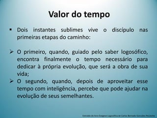Valor do tempo
 Dois instantes sublimes vive o discípulo nas
primeiras etapas do caminho:
 O primeiro, quando, guiado pelo saber logosófico,
encontra finalmente o tempo necessário para
dedicar à própria evolução, que será a obra de sua
vida;
 O segundo, quando, depois de aproveitar esse
tempo com inteligência, percebe que pode ajudar na
evolução de seus semelhantes.
Extraído do livro Exegese Logosófica de Carlos Bernado González Pecotche
 