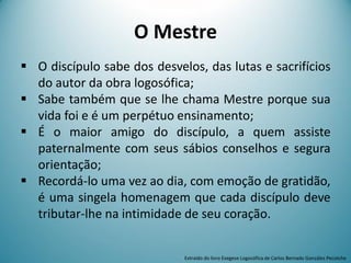 O Mestre
 O discípulo sabe dos desvelos, das lutas e sacrifícios
do autor da obra logosófica;
 Sabe também que se lhe chama Mestre porque sua
vida foi e é um perpétuo ensinamento;
 É o maior amigo do discípulo, a quem assiste
paternalmente com seus sábios conselhos e segura
orientação;
 Recordá-lo uma vez ao dia, com emoção de gratidão,
é uma singela homenagem que cada discípulo deve
tributar-lhe na intimidade de seu coração.
Extraído do livro Exegese Logosófica de Carlos Bernado González Pecotche
 