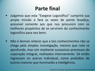 Parte final
 Julgamos que esta “Exegese Logosófica” cumprirá sua
ampla missão e fará as vezes de ponte levadiça,
acessível somente aos que nos procurem com os
melhores propósitos de se servirem do conhecimento
logosófico para seu bem;
 Não é demais reiterar que a tais conhecimentos não se
chega pela simples investigação, mesmo que nela se
aprofunde, mas sim mediante sucessivos processos de
superação integral, realizados internamente. Só então
ingressam no acervo individual, como prelúdios de
outros maiores que iluminarão a inteligência.
Extraído do livro Exegese Logosófica de Carlos Bernado González Pecotche
 