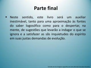 Parte final
 Neste sentido, este livro será um auxiliar
inestimável, tanto para uma aproximação às fontes
do saber logosófico como para o despertar, na
mente, de sugestões que levarão a indagar o que se
ignora e a satisfazer as sãs inquietudes do espírito
em suas justas demandas de evolução.
Extraído do livro Exegese Logosófica de Carlos Bernado González Pecotche
 