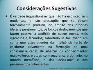  É verdade inquestionável que não há evolução sem
mudanças, e isto pressupõe que se devam
forçosamente produzir, no âmbito das próprias
ideias e pensamentos, os lógicos deslocamentos que
fazem possível a acolhida de outros novos, mais
vigorosos e fecundos; sobretudo se for levado em
conta que estes agentes da inteligência terão de
colaborar ativamente na formação de uma
consciência capaz de abarcar os conhecimentos
mais valiosos e atuar, com segurança e domínio, no
mundo metafísico, o das ideias-mãe e dos
pensamentos culminantes.
Considerações Sugestivas
Extraído do livro Exegese Logosófica de Carlos Bernado González Pecotche
 