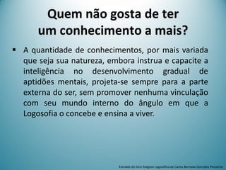 Quem não gosta de ter
um conhecimento a mais?
 A quantidade de conhecimentos, por mais variada
que seja sua natureza, embora instrua e capacite a
inteligência no desenvolvimento gradual de
aptidões mentais, projeta-se sempre para a parte
externa do ser, sem promover nenhuma vinculação
com seu mundo interno do ângulo em que a
Logosofia o concebe e ensina a viver.
Extraído do livro Exegese Logosófica de Carlos Bernado González Pecotche
 