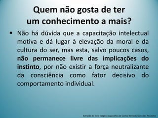 Quem não gosta de ter
um conhecimento a mais?
 Não há dúvida que a capacitação intelectual
motiva e dá lugar à elevação da moral e da
cultura do ser, mas esta, salvo poucos casos,
não permanece livre das implicações do
instinto, por não existir a força neutralizante
da consciência como fator decisivo do
comportamento individual.
Extraído do livro Exegese Logosófica de Carlos Bernado González Pecotche
 