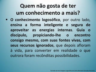  O conhecimento logosófico, por outro lado,
ensina a forma inteligente e segura de
aproveitar as energias internas. Guia o
discípulo, propiciando-lhe o encontro
consigo mesmo, com suas fontes vivas, com
seus recursos ignorados, que depois afloram
à vida, para converter em realidade o que
outrora foram recônditas possibilidades.
Quem não gosta de ter
um conhecimento a mais?
Extraído do livro Exegese Logosófica de Carlos Bernado González Pecotche
 