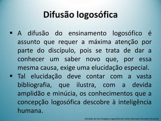 Difusão logosófica
 A difusão do ensinamento logosófico é
assunto que requer a máxima atenção por
parte do discípulo, pois se trata de dar a
conhecer um saber novo que, por essa
mesma causa, exige uma elucidação especial.
 Tal elucidação deve contar com a vasta
bibliografia, que ilustra, com a devida
amplidão e minúcia, os conhecimentos que a
concepção logosófica descobre à inteligência
humana.
Extraído do livro Exegese Logosófica de Carlos Bernado González Pecotche
 