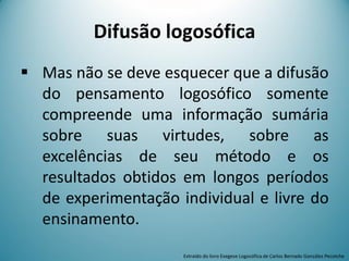  Mas não se deve esquecer que a difusão
do pensamento logosófico somente
compreende uma informação sumária
sobre suas virtudes, sobre as
excelências de seu método e os
resultados obtidos em longos períodos
de experimentação individual e livre do
ensinamento.
Difusão logosófica
Extraído do livro Exegese Logosófica de Carlos Bernado González Pecotche
 