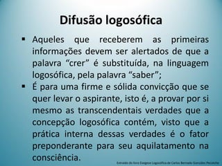  Aqueles que receberem as primeiras
informações devem ser alertados de que a
palavra “crer” é substituída, na linguagem
logosófica, pela palavra “saber”;
 É para uma firme e sólida convicção que se
quer levar o aspirante, isto é, a provar por si
mesmo as transcendentais verdades que a
concepção logosófica contém, visto que a
prática interna dessas verdades é o fator
preponderante para seu aquilatamento na
consciência.
Difusão logosófica
Extraído do livro Exegese Logosófica de Carlos Bernado González Pecotche
 