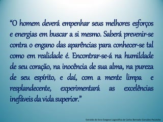 “O homem deverá empenhar seus melhores esforços
e energias em buscar a si mesmo. Saberá prevenir-se
contra o engano das aparências para conhecer-se tal
como em realidade é. Encontrar-se-á na humildade
de seu coração, na inocência de sua alma, na pureza
de seu espírito, e daí, com a mente limpa e
resplandecente, experimentará as excelências
inefáveisdavidasuperior.”
Extraído do livro Exegese Logosófica de Carlos Bernado González Pecotche
 