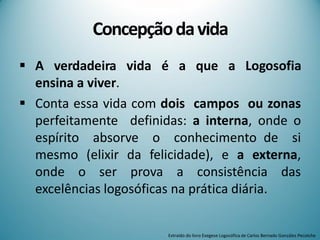 Concepçãodavida
 A verdadeira vida é a que a Logosofia
ensina a viver.
 Conta essa vida com dois campos ou zonas
perfeitamente definidas: a interna, onde o
espírito absorve o conhecimento de si
mesmo (elixir da felicidade), e a externa,
onde o ser prova a consistência das
excelências logosóficas na prática diária.
Extraído do livro Exegese Logosófica de Carlos Bernado González Pecotche
 