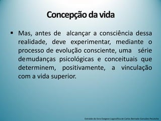 Concepçãodavida
 Mas, antes de alcançar a consciência dessa
realidade, deve experimentar, mediante o
processo de evolução consciente, uma série
demudanças psicológicas e conceituais que
determinem, positivamente, a vinculação
com a vida superior.
Extraído do livro Exegese Logosófica de Carlos Bernado González Pecotche
 