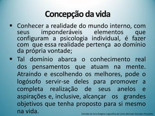 Concepçãodavida
 Conhecer a realidade do mundo interno, com
seus imponderáveis elementos que
configuram a psicologia individual, é fazer
com que essa realidade pertença ao domínio
da própria vontade;
 Tal domínio abarca o conhecimento real
dos pensamentos que atuam na mente.
Atraindo e escolhendo os melhores, pode o
logósofo servir-se deles para promover a
completa realização de seus anelos e
aspirações e, inclusive, alcançar os grandes
objetivos que tenha proposto para si mesmo
na vida. Extraído do livro Exegese Logosófica de Carlos Bernado González Pecotche
 