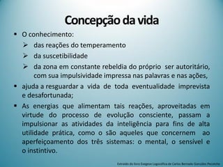 Concepçãodavida
 O conhecimento:
 das reações do temperamento
 da suscetibilidade
 da zona em constante rebeldia do próprio ser autoritário,
com sua impulsividade impressa nas palavras e nas ações,
 ajuda a resguardar a vida de toda eventualidade imprevista
e desafortunada;
 As energias que alimentam tais reações, aproveitadas em
virtude do processo de evolução consciente, passam a
impulsionar as atividades da inteligência para fins de alta
utilidade prática, como o são aqueles que concernem ao
aperfeiçoamento dos três sistemas: o mental, o sensível e
o instintivo.
Extraído do livro Exegese Logosófica de Carlos Bernado González Pecotche
 