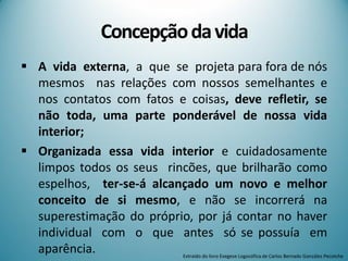 Concepçãodavida
 A vida externa, a que se projeta para fora de nós
mesmos nas relações com nossos semelhantes e
nos contatos com fatos e coisas, deve refletir, se
não toda, uma parte ponderável de nossa vida
interior;
 Organizada essa vida interior e cuidadosamente
limpos todos os seus rincões, que brilharão como
espelhos, ter-se-á alcançado um novo e melhor
conceito de si mesmo, e não se incorrerá na
superestimação do próprio, por já contar no haver
individual com o que antes só se possuía em
aparência. Extraído do livro Exegese Logosófica de Carlos Bernado González Pecotche
 