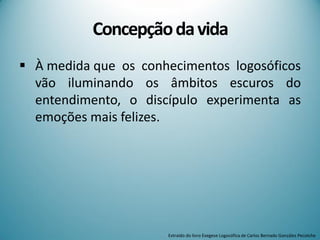 Concepçãodavida
 À medida que os conhecimentos logosóficos
vão iluminando os âmbitos escuros do
entendimento, o discípulo experimenta as
emoções mais felizes.
Extraído do livro Exegese Logosófica de Carlos Bernado González Pecotche
 