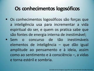  Os conhecimentos logosóficos são forças que
a inteligência usa para incrementar a vida
espiritual do ser, e quem os pratica sabe que
são fontes de energia interna de inestimável;
 Sem o concurso de tão inestimáveis
elementos de inteligência – que dão igual
amplitude ao pensamento e à ideia, assim
como ao sentimento e à consciência –, a vidas
e torna estéril e sombria.
Os conhecimentos logosóficos
Extraído do livro Exegese Logosófica de Carlos Bernado González Pecotche
 