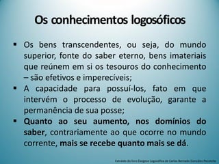 Os conhecimentos logosóficos
 Os bens transcendentes, ou seja, do mundo
superior, fonte do saber eterno, bens imateriais
que reúnem em si os tesouros do conhecimento
– são efetivos e imperecíveis;
 A capacidade para possuí-los, fato em que
intervém o processo de evolução, garante a
permanência de sua posse;
 Quanto ao seu aumento, nos domínios do
saber, contrariamente ao que ocorre no mundo
corrente, mais se recebe quanto mais se dá.
Extraído do livro Exegese Logosófica de Carlos Bernado González Pecotche
 