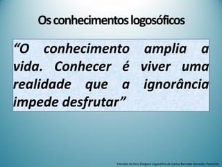 Osconhecimentoslogosóficos
“O conhecimento amplia a
vida. Conhecer é viver uma
realidade que a ignorância
impede desfrutar”
Extraído do livro Exegese Logosófica de Carlos Bernado González Pecotche
 