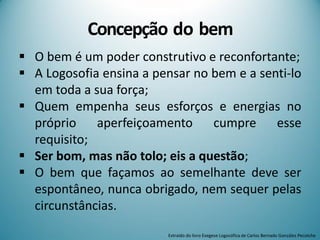Concepção do bem
 O bem é um poder construtivo e reconfortante;
 A Logosofia ensina a pensar no bem e a senti-lo
em toda a sua força;
 Quem empenha seus esforços e energias no
próprio aperfeiçoamento cumpre esse
requisito;
 Ser bom, mas não tolo; eis a questão;
 O bem que façamos ao semelhante deve ser
espontâneo, nunca obrigado, nem sequer pelas
circunstâncias.
Extraído do livro Exegese Logosófica de Carlos Bernado González Pecotche
 