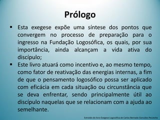 Prólogo
 Esta exegese expõe uma síntese dos pontos que
convergem no processo de preparação para o
ingresso na Fundação Logosófica, os quais, por sua
importância, ainda alcançam a vida ativa do
discípulo;
 Este livro atuará como incentivo e, ao mesmo tempo,
como fator de reativação das energias internas, a fim
de que o pensamento logosófico possa ser aplicado
com eficácia em cada situação ou circunstância que
se deva enfrentar, sendo principalmente útil ao
discípulo naquelas que se relacionam com a ajuda ao
semelhante.
Extraído do livro Exegese Logosófica de Carlos Bernado González Pecotche
 