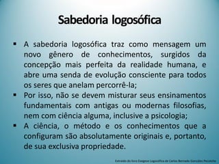 Sabedoria logosófica
 A sabedoria logosófica traz como mensagem um
novo gênero de conhecimentos, surgidos da
concepção mais perfeita da realidade humana, e
abre uma senda de evolução consciente para todos
os seres que anelam percorrê-la;
 Por isso, não se devem misturar seus ensinamentos
fundamentais com antigas ou modernas filosofias,
nem com ciência alguma, inclusive a psicologia;
 A ciência, o método e os conhecimentos que a
configuram são absolutamente originais e, portanto,
de sua exclusiva propriedade.
Extraído do livro Exegese Logosófica de Carlos Bernado González Pecotche
 